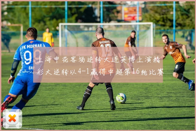 上海申花客场逆转大连英博上演精彩大逆转以4-1赢得中超第16轮比赛
